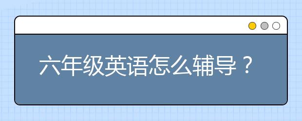 六年級(jí)英語怎么輔導(dǎo)？六年級(jí)英語輔導(dǎo)方法