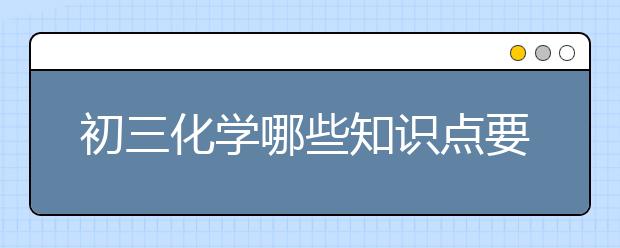 初三化学哪些知识点要考？初三化学重要知识点