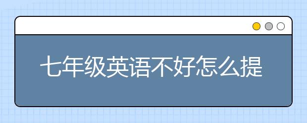 七年級英語不好怎么提高？七年級英語成績提升方法