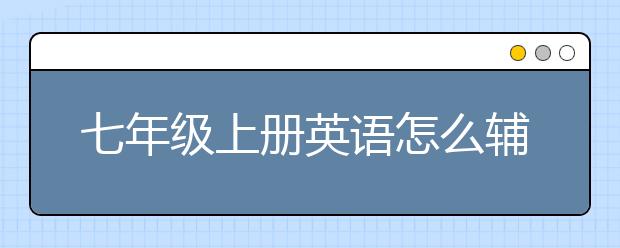 七年級(jí)上冊(cè)英語怎么輔導(dǎo)？七年級(jí)上冊(cè)英語輔導(dǎo)計(jì)劃