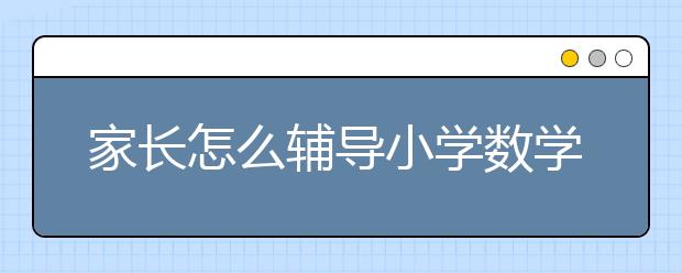 家长怎么辅导小学数学？小学数学辅导班哪个好？