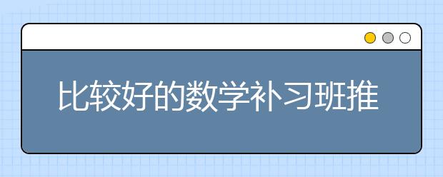 比较好的数学补习班推荐 数学补习班怎么选？