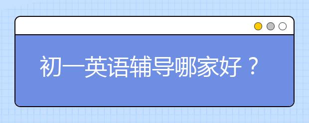 初一英语辅导哪家好？比较好的初一英语辅导班