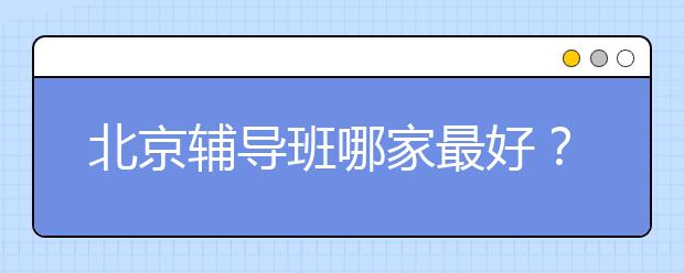 北京辅导班哪家最好？北京辅导班排名