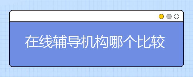 在线辅导机构哪个比较好？比较好的在线辅导机构