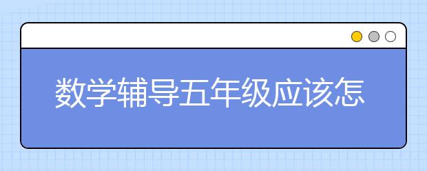 數(shù)學(xué)輔導(dǎo)五年級(jí)應(yīng)該怎么做？需要注意什么？