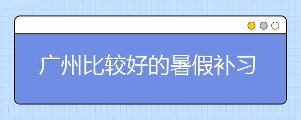 廣州比較好的暑假補(bǔ)習(xí)班有哪些？暑假補(bǔ)習(xí)班推薦