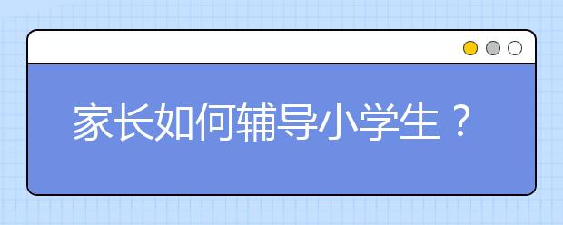 家长如何辅导小学生？家长辅导小学生的技巧