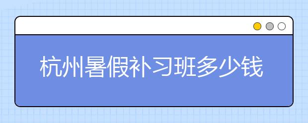 杭州暑假补习班多少钱？杭州暑假补习班哪个好？