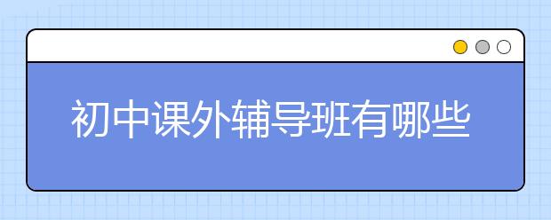 初中课外辅导班有哪些？初中课外辅导班推荐