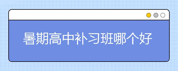 暑期高中补习班哪个好？暑期高中补习班选择标准