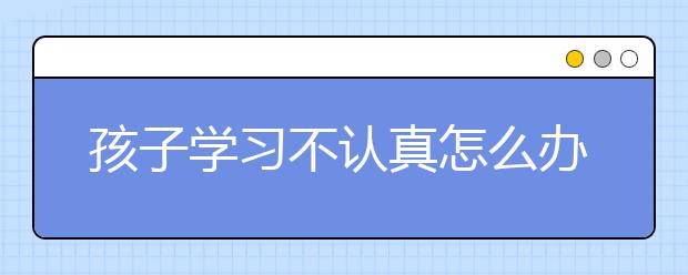 孩子学习不认真怎么办？孩子不认真听课学习怎么办？