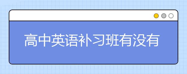 高中英语补习班有没有必要？高中英语补习班选择？