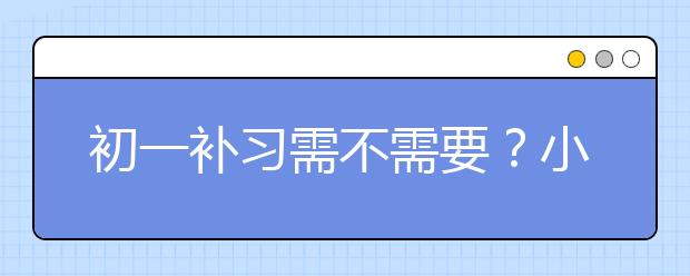 初一补习需不需要？小升初后，初一要补习吗？