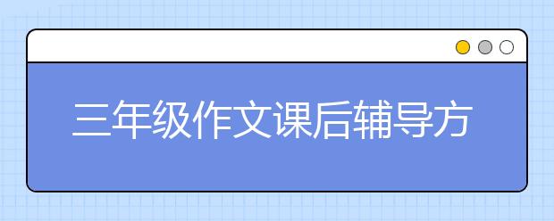 三年级作文课后辅导方法 三年级学生作文怎么辅导？