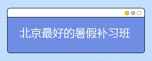 北京最好的暑假补习班怎么选？