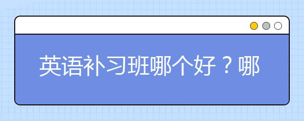 英语补习班哪个好？哪个英语补习班比较好？