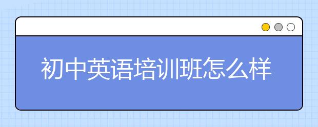 初中英語(yǔ)培訓(xùn)班怎么樣？初中英語(yǔ)培訓(xùn)班需要上嗎？