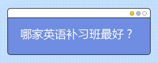 哪家英语补习班最好？英语补习班排名