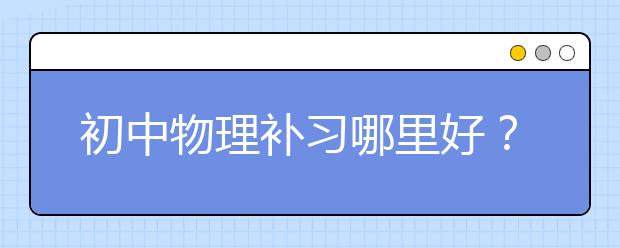 初中物理补习哪里好？初中物理补课知识点