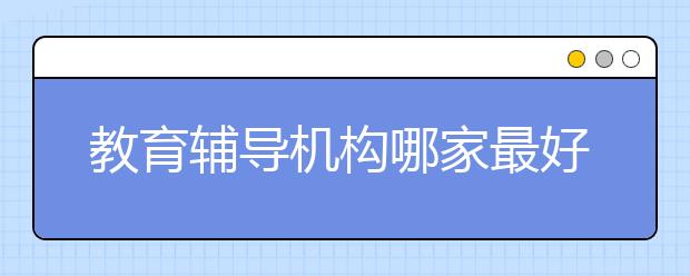 教育輔導(dǎo)機(jī)構(gòu)哪家最好？口碑不錯(cuò)的教育輔導(dǎo)機(jī)構(gòu)