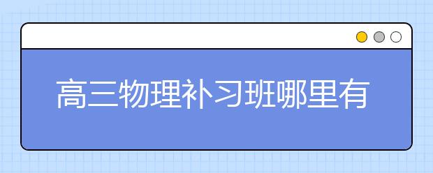 高三物理补习班哪里有？比较好的高三物理补习班