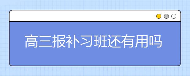 高三报补习班还有用吗？高三补习班效果怎么样？