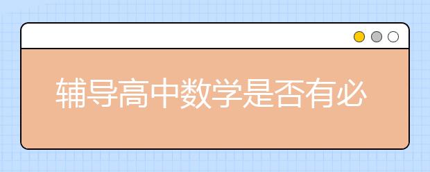 辅导高中数学是否有必要？辅导高中数学效果怎么样？