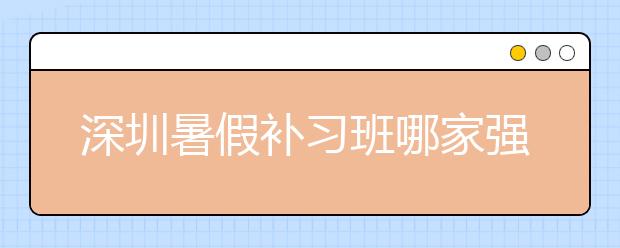 深圳暑假补习班哪家强？深圳暑假补习班排行榜