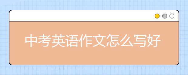 中考英語作文怎么寫好？中考英語作文拿高分技巧