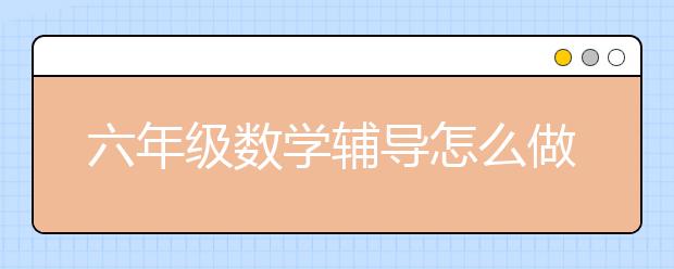 六年級數(shù)學(xué)輔導(dǎo)怎么做？家長如何輔導(dǎo)六年級數(shù)學(xué)？