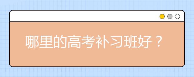 哪里的高考补习班好？高考补习班哪家好？怎么选？