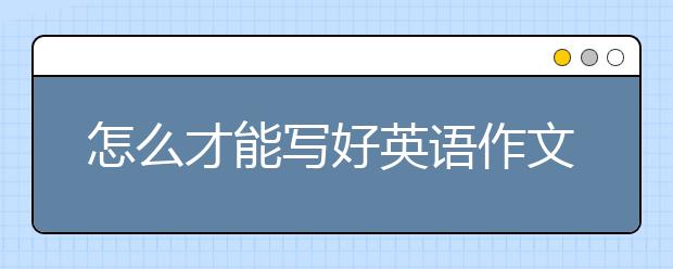 怎么才能寫好英語作文？高分英語作文怎么寫？