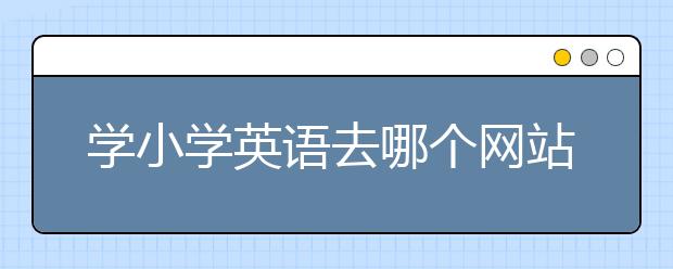 學小學英語去哪個網(wǎng)站？哪個網(wǎng)站學小學英語比較好？