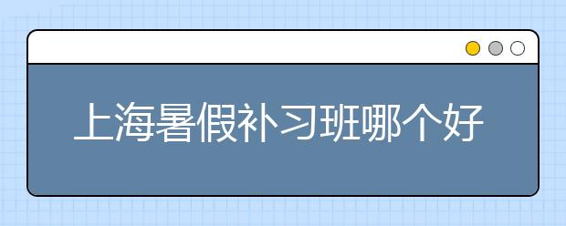 上海暑假补习班哪个好？上海暑假补习班排名