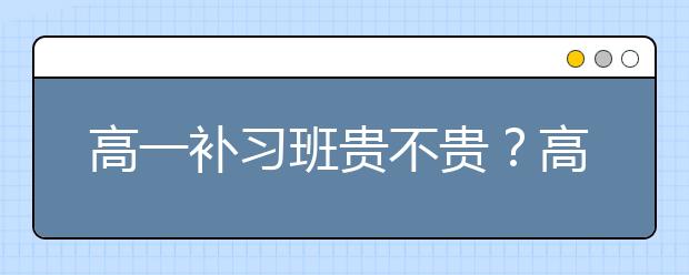 高一補(bǔ)習(xí)班貴不貴？高一補(bǔ)習(xí)班價(jià)格怎么樣？