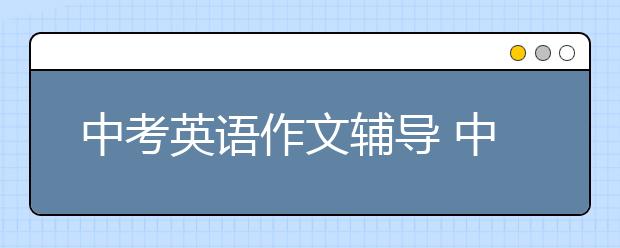 中考英語(yǔ)作文輔導(dǎo) 中考英語(yǔ)滿分作文實(shí)用寫作技巧