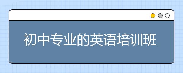 初中專業(yè)的英語(yǔ)培訓(xùn)班 初中英語(yǔ)培訓(xùn)班效果