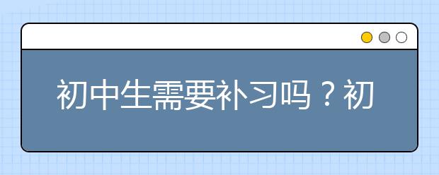 初中生需要補習嗎？初中生補課效果會不會好？