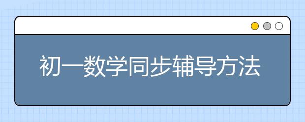 初一数学同步辅导方法 初一数学同步辅导应该怎么做？