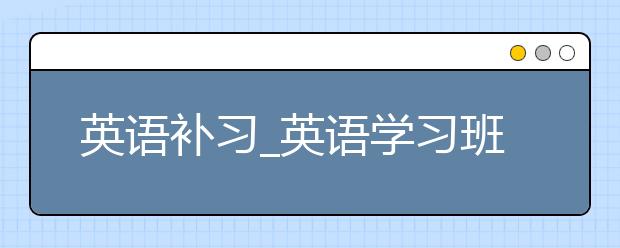 英语补习_英语学习班_英语学习培训班哪个好？