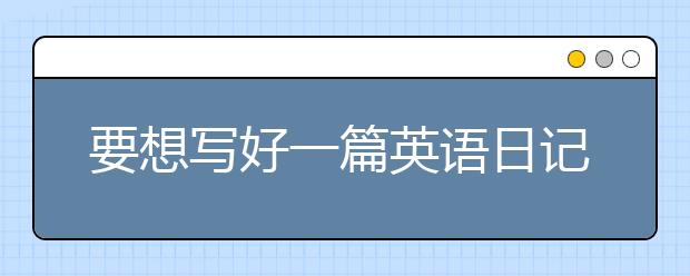 要想寫好一篇英語(yǔ)日記，這些要記??！