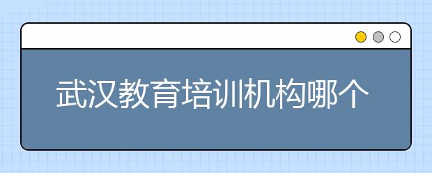 武汉教育培训机构哪个好？武汉教育培训机构好不好？