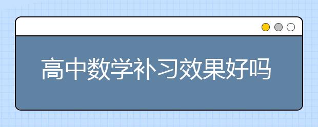 高中数学补习效果好吗？高中数学补习怎么样？