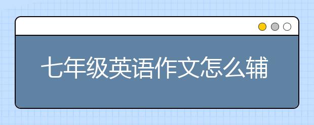 七年級(jí)英語(yǔ)作文怎么輔導(dǎo)？哪里能七年級(jí)英語(yǔ)作文輔導(dǎo)？