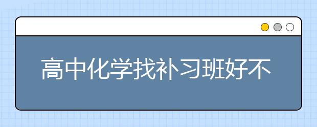 高中化学找补习班好不好？高中化学补习好吗？