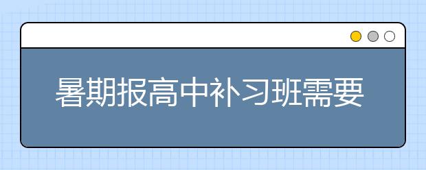 暑期报高中补习班需要注意以下内容！