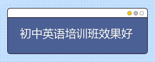 初中英语培训班效果好不好？初中英语培训班有用吗？