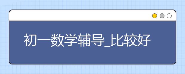 初一數(shù)學(xué)輔導(dǎo)_比較好的初一數(shù)學(xué)輔導(dǎo)班