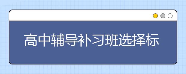 高中辅导补习班选择标准 高中辅导补习班怎么选？